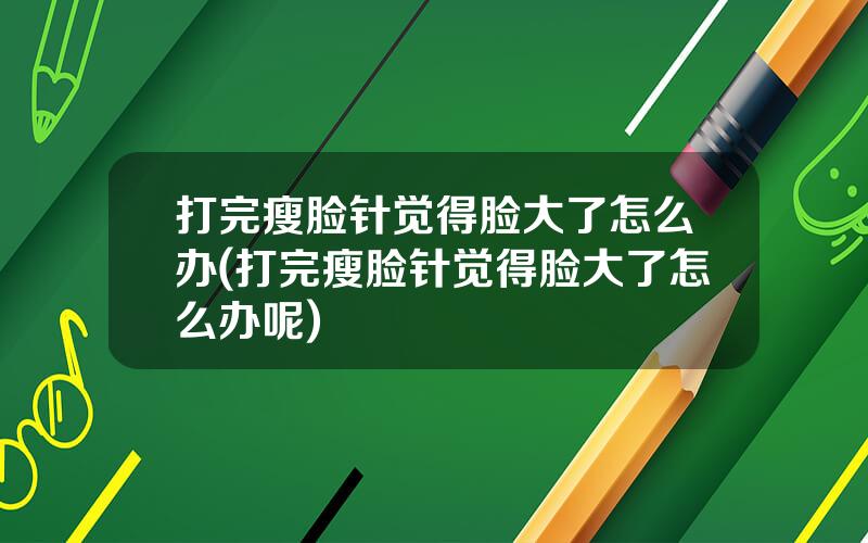 打完瘦脸针觉得脸大了怎么办(打完瘦脸针觉得脸大了怎么办呢)