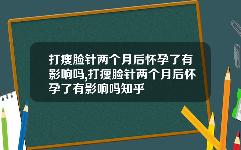 打瘦脸针两个月后怀孕了有影响吗,打瘦脸针两个月后怀孕了有影响吗知乎