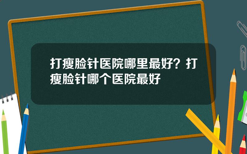打瘦脸针医院哪里最好？打瘦脸针哪个医院最好