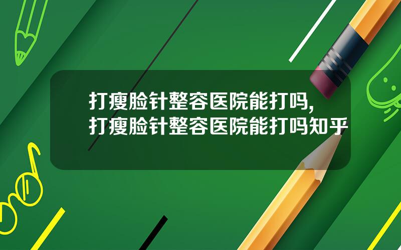 打瘦脸针整容医院能打吗,打瘦脸针整容医院能打吗知乎