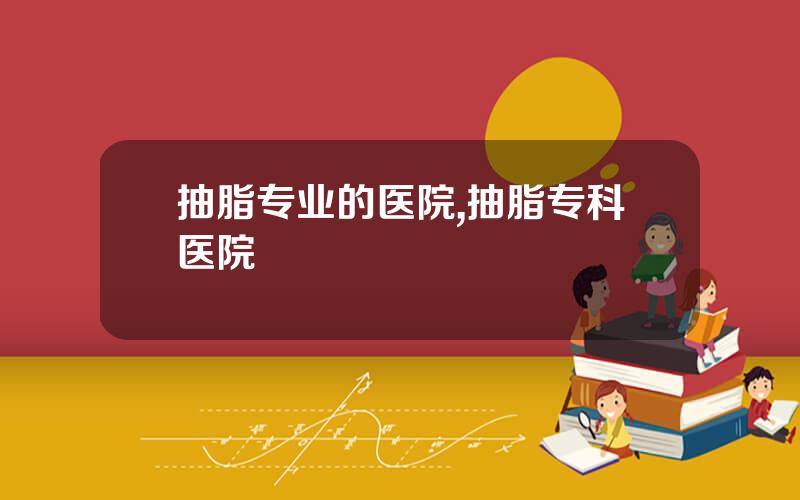 抽脂专业的医院,抽脂专科医院