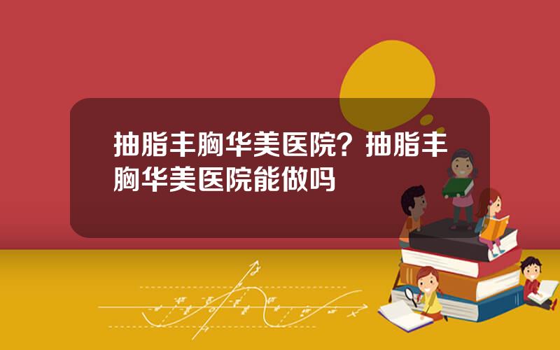 抽脂丰胸华美医院？抽脂丰胸华美医院能做吗