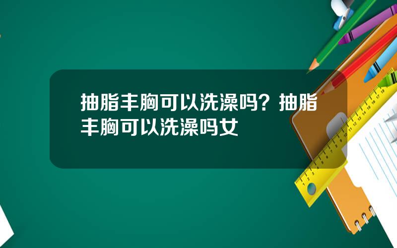 抽脂丰胸可以洗澡吗？抽脂丰胸可以洗澡吗女