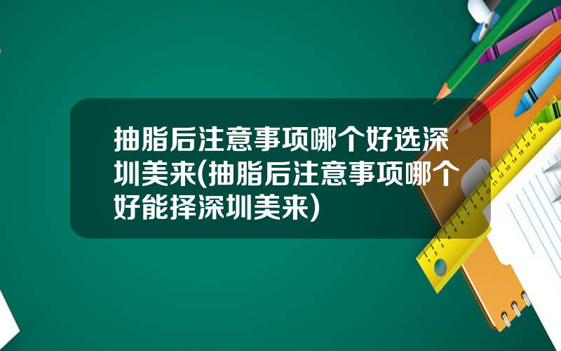 抽脂后注意事项哪个好选深圳美来(抽脂后注意事项哪个好能择深圳美来)