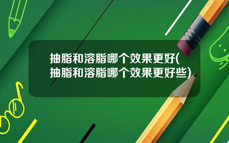 抽脂和溶脂哪个效果更好(抽脂和溶脂哪个效果更好些)