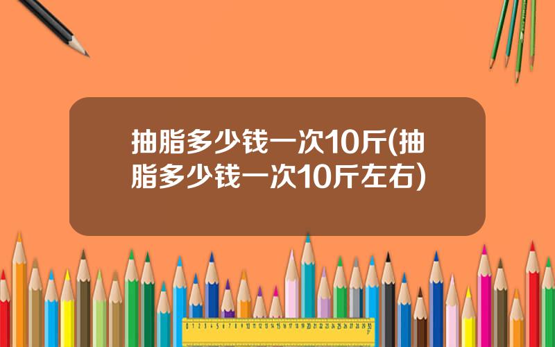 抽脂多少钱一次10斤(抽脂多少钱一次10斤左右)