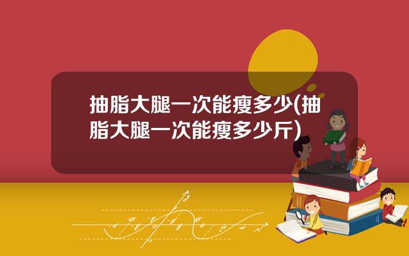 抽脂大腿一次能瘦多少(抽脂大腿一次能瘦多少斤)