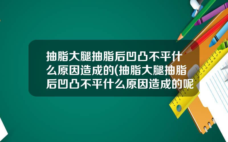 抽脂大腿抽脂后凹凸不平什么原因造成的(抽脂大腿抽脂后凹凸不平什么原因造成的呢)