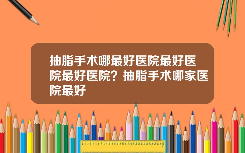 抽脂手术哪最好医院最好医院最好医院？抽脂手术哪家医院最好