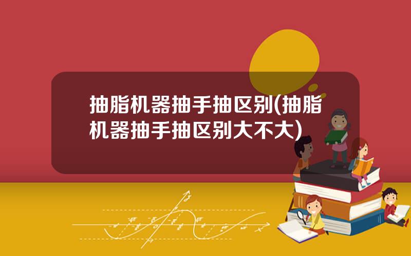 抽脂机器抽手抽区别(抽脂机器抽手抽区别大不大)