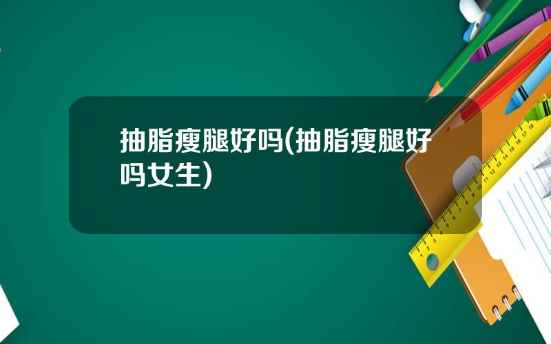抽脂瘦腿好吗(抽脂瘦腿好吗女生)