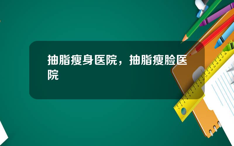 抽脂瘦身医院，抽脂瘦脸医院