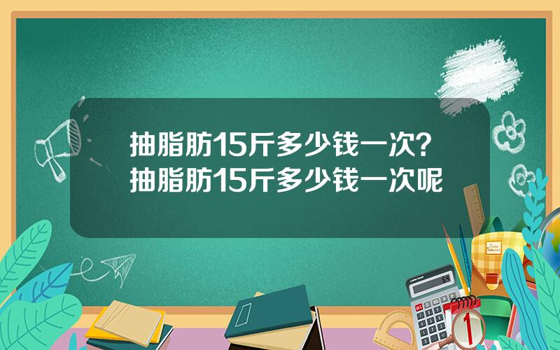 抽脂肪15斤多少钱一次？抽脂肪15斤多少钱一次呢