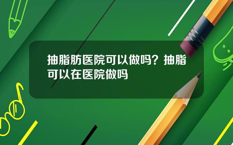 抽脂肪医院可以做吗？抽脂可以在医院做吗