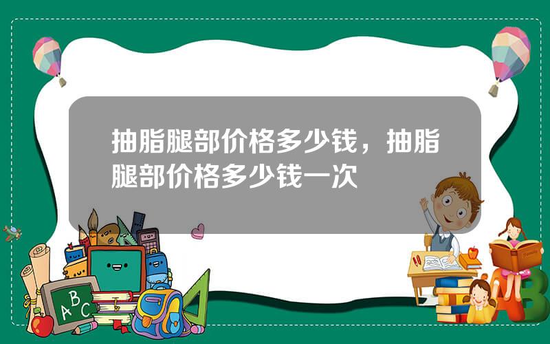 抽脂腿部价格多少钱，抽脂腿部价格多少钱一次