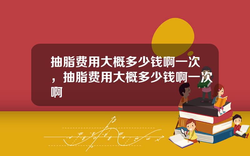 抽脂费用大概多少钱啊一次，抽脂费用大概多少钱啊一次啊