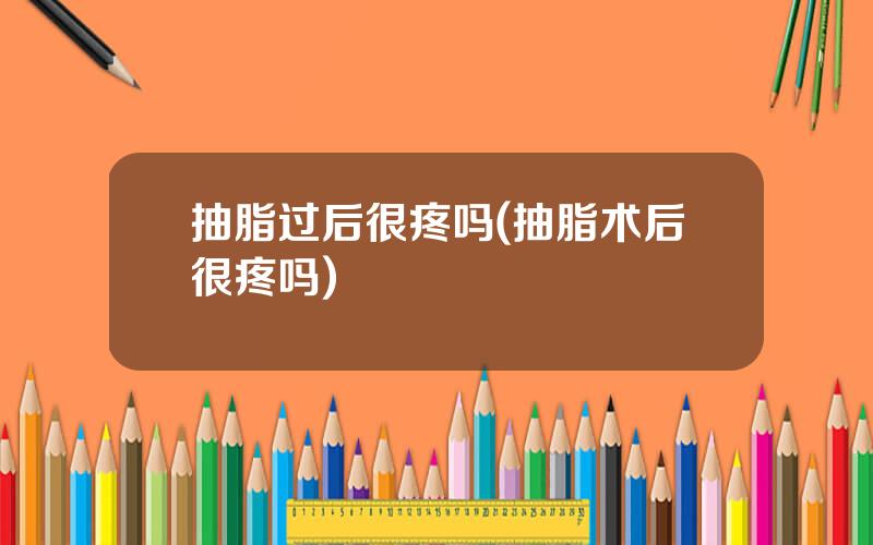 抽脂过后很疼吗(抽脂术后很疼吗)