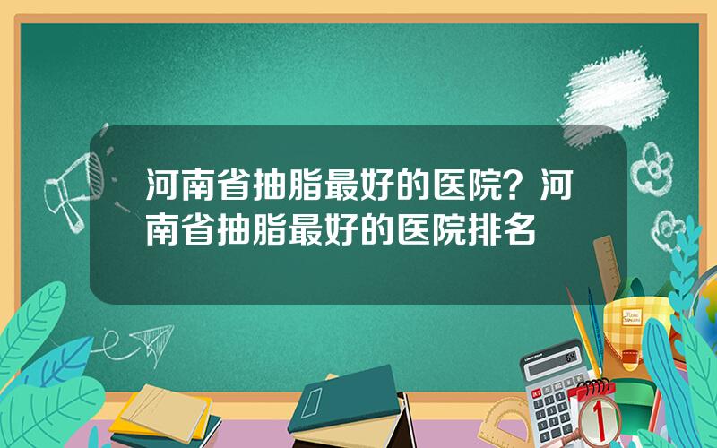 河南省抽脂最好的医院？河南省抽脂最好的医院排名