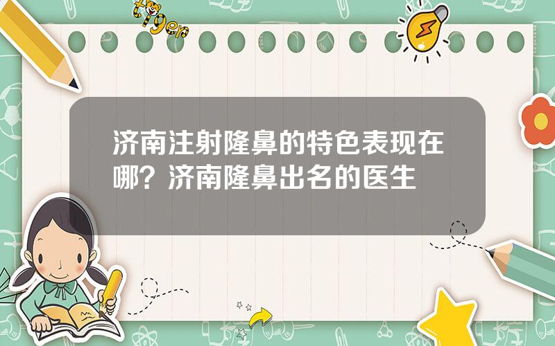 济南注射隆鼻的特色表现在哪？济南隆鼻出名的医生