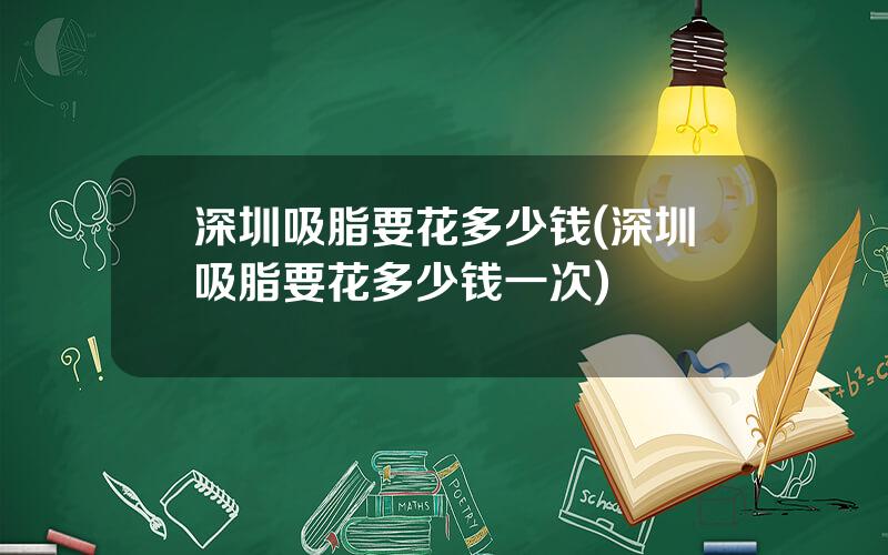 深圳吸脂要花多少钱(深圳吸脂要花多少钱一次)