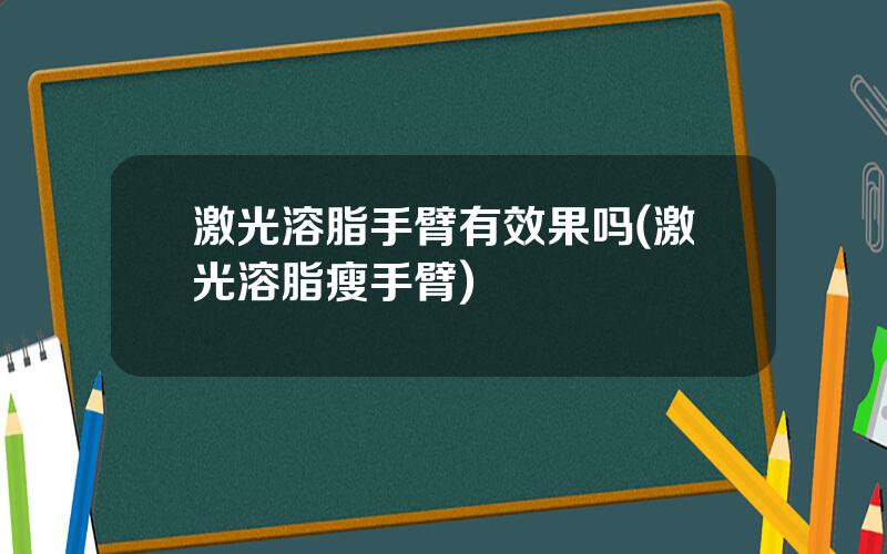 激光溶脂手臂有效果吗(激光溶脂瘦手臂)