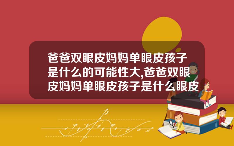 爸爸双眼皮妈妈单眼皮孩子是什么的可能性大,爸爸双眼皮妈妈单眼皮孩子是什么眼皮