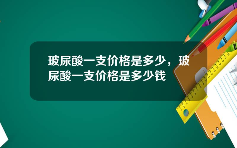 玻尿酸一支价格是多少，玻尿酸一支价格是多少钱