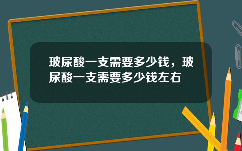 玻尿酸一支需要多少钱，玻尿酸一支需要多少钱左右