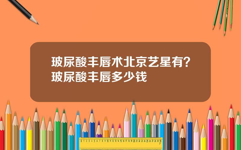 玻尿酸丰唇术北京艺星有？玻尿酸丰唇多少钱