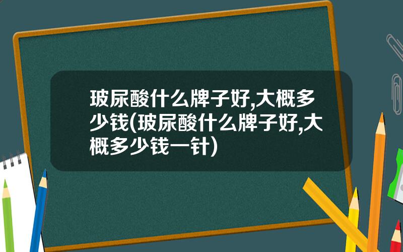 玻尿酸什么牌子好,大概多少钱(玻尿酸什么牌子好,大概多少钱一针)