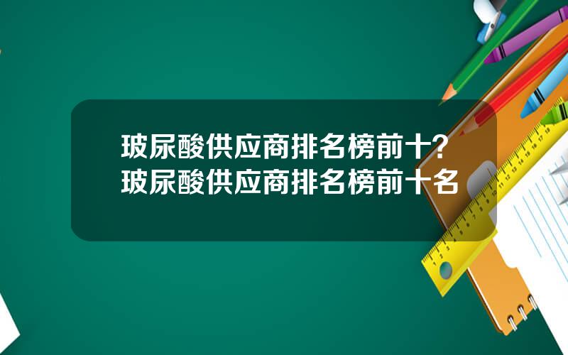 玻尿酸供应商排名榜前十？玻尿酸供应商排名榜前十名