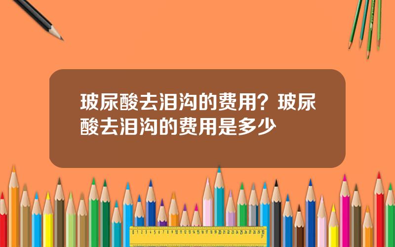 玻尿酸去泪沟的费用？玻尿酸去泪沟的费用是多少