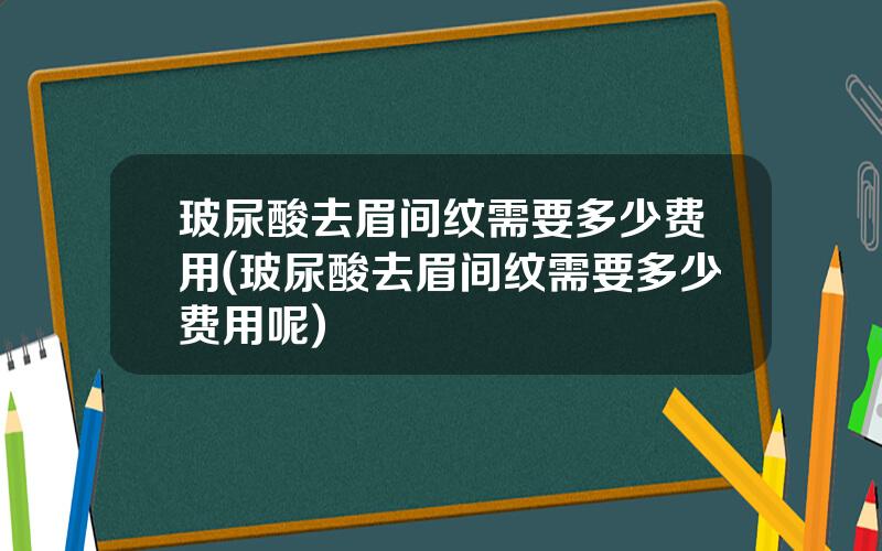 玻尿酸去眉间纹需要多少费用(玻尿酸去眉间纹需要多少费用呢)