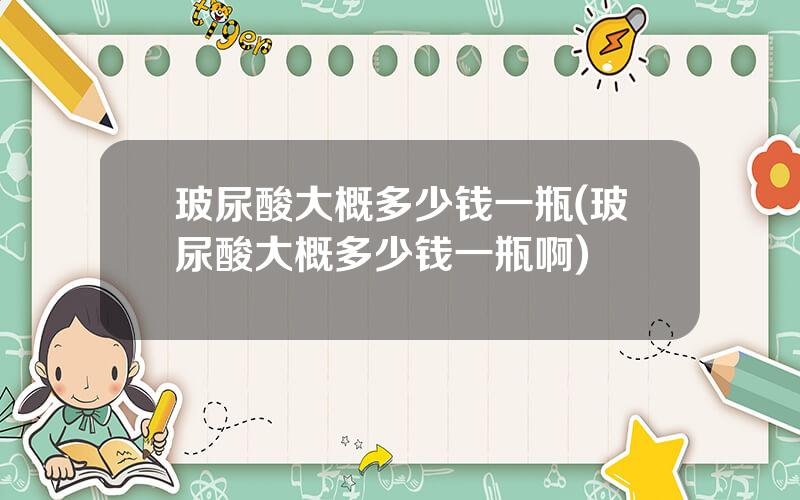 玻尿酸大概多少钱一瓶(玻尿酸大概多少钱一瓶啊)