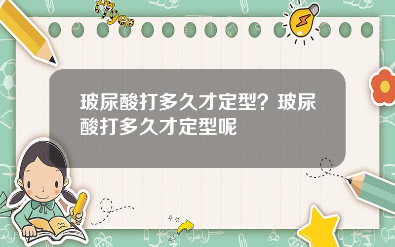 玻尿酸打多久才定型？玻尿酸打多久才定型呢