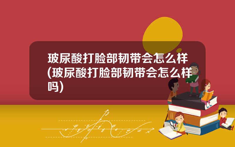 玻尿酸打脸部韧带会怎么样(玻尿酸打脸部韧带会怎么样吗)