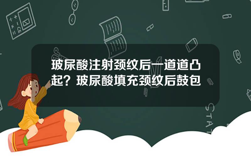 玻尿酸注射颈纹后一道道凸起？玻尿酸填充颈纹后鼓包