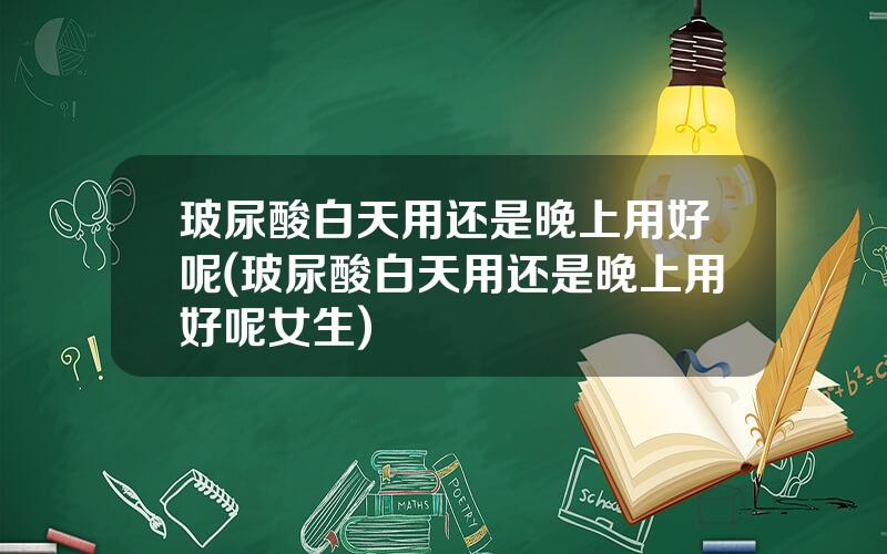 玻尿酸白天用还是晚上用好呢(玻尿酸白天用还是晚上用好呢女生)