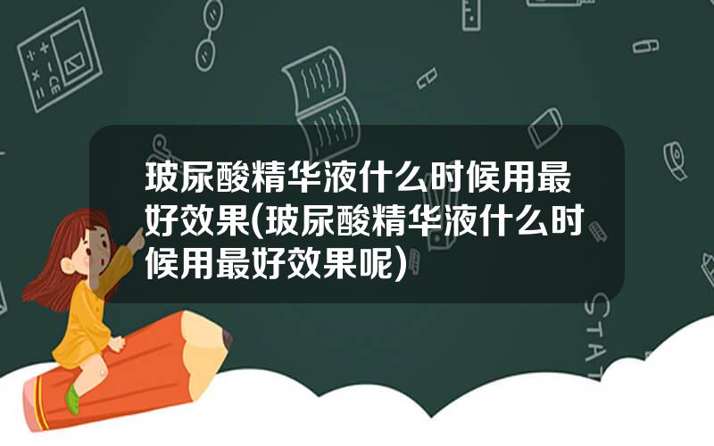 玻尿酸精华液什么时候用最好效果(玻尿酸精华液什么时候用最好效果呢)
