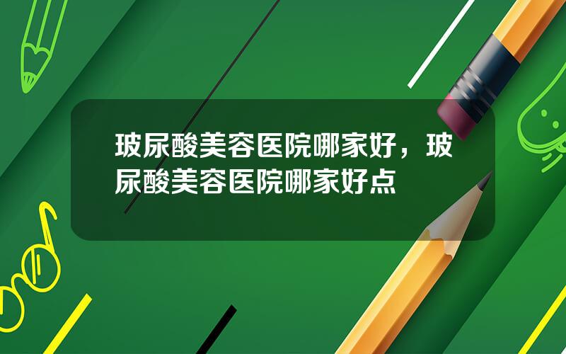 玻尿酸美容医院哪家好，玻尿酸美容医院哪家好点