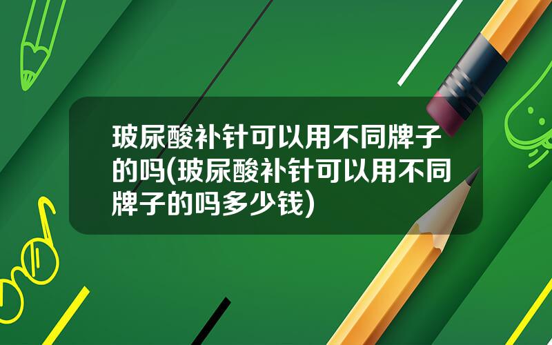 玻尿酸补针可以用不同牌子的吗(玻尿酸补针可以用不同牌子的吗多少钱)