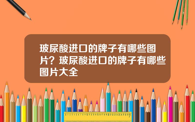 玻尿酸进口的牌子有哪些图片？玻尿酸进口的牌子有哪些图片大全