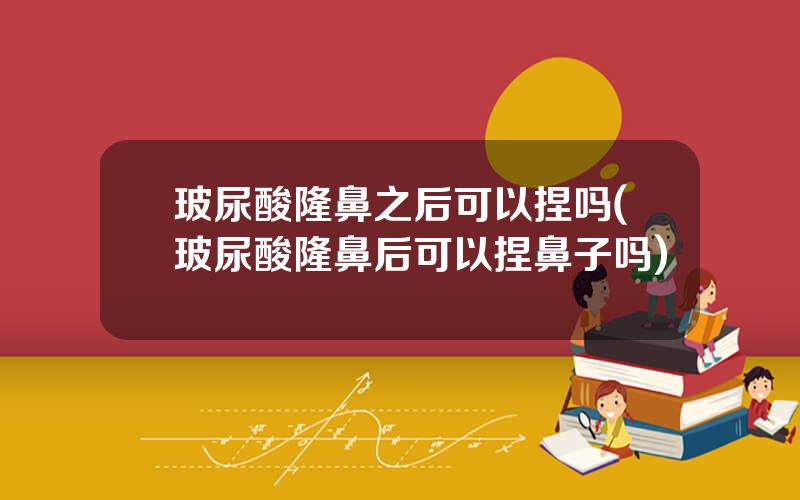 玻尿酸隆鼻之后可以捏吗(玻尿酸隆鼻后可以捏鼻子吗)