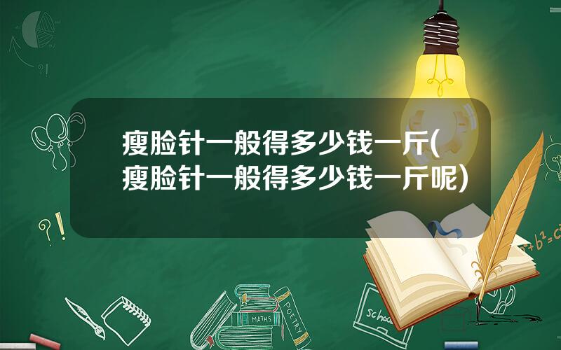瘦脸针一般得多少钱一斤(瘦脸针一般得多少钱一斤呢)