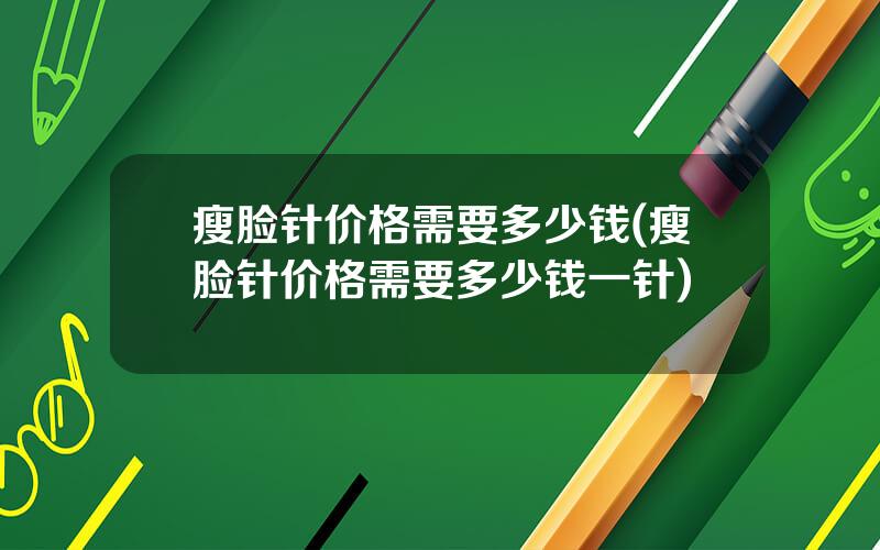 瘦脸针价格需要多少钱(瘦脸针价格需要多少钱一针)
