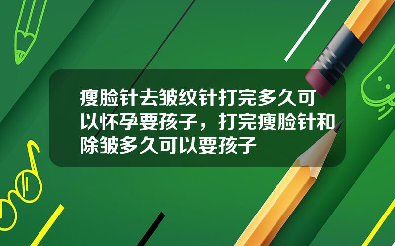 瘦脸针去皱纹针打完多久可以怀孕要孩子，打完瘦脸针和除皱多久可以要孩子