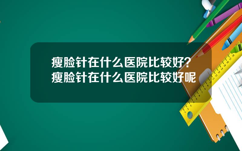 瘦脸针在什么医院比较好？瘦脸针在什么医院比较好呢
