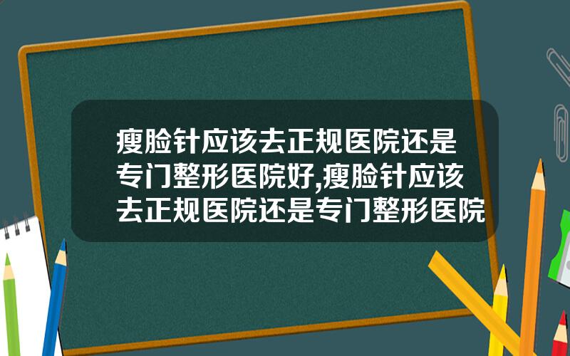 瘦脸针应该去正规医院还是专门整形医院好,瘦脸针应该去正规医院还是专门整形医院好呢