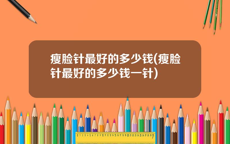瘦脸针最好的多少钱(瘦脸针最好的多少钱一针)