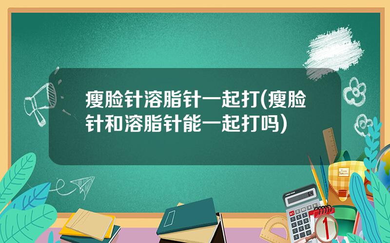 瘦脸针溶脂针一起打(瘦脸针和溶脂针能一起打吗)